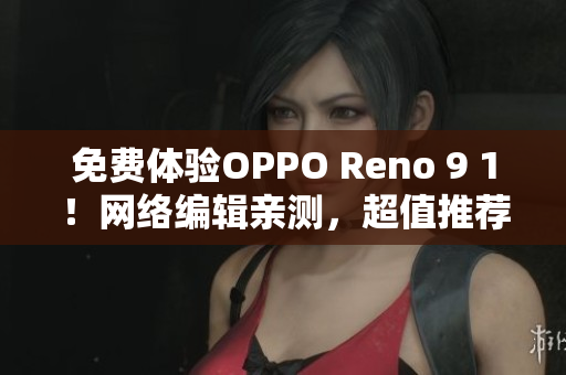 免费体验OPPO Reno 9 1！网络编辑亲测，超值推荐
