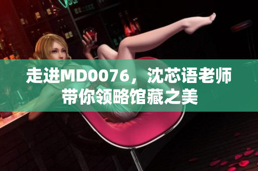 走进MD0076，沈芯语老师带你领略馆藏之美