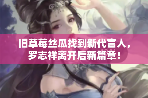 旧草莓丝瓜找到新代言人，罗志祥离开后新篇章！