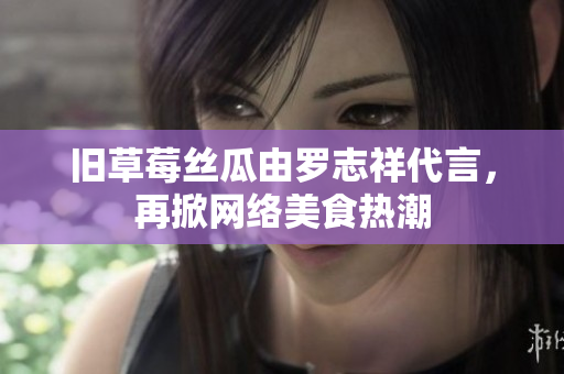 旧草莓丝瓜由罗志祥代言，再掀网络美食热潮