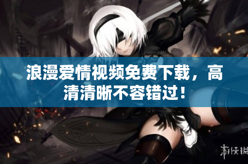 浪漫爱情视频免费下载，高清清晰不容错过！