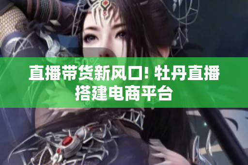 直播带货新风口! 牡丹直播搭建电商平台