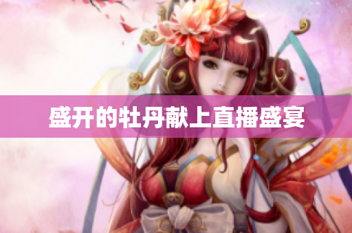 盛开的牡丹献上直播盛宴