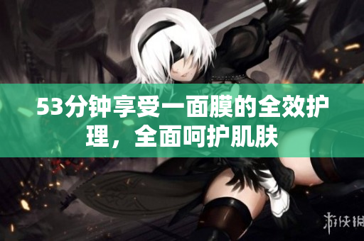 53分钟享受一面膜的全效护理，全面呵护肌肤