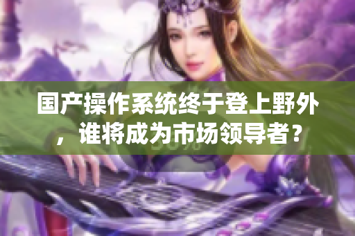 国产操作系统终于登上野外，谁将成为市场领导者？
