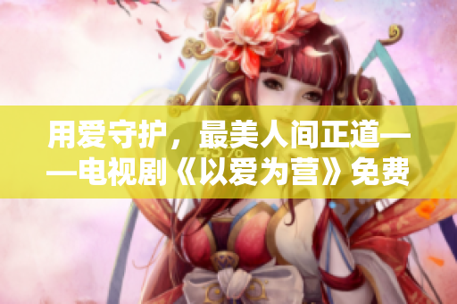 用爱守护，最美人间正道——电视剧《以爱为营》免费观看