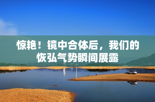 惊艳！镜中合体后，我们的恢弘气势瞬间展露