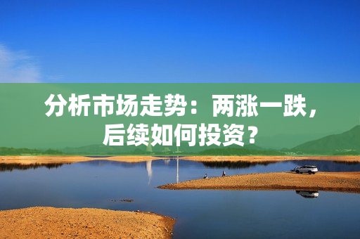分析市场走势：两涨一跌，后续如何投资？