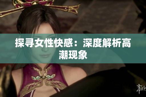 探寻女性快感：深度解析高潮现象