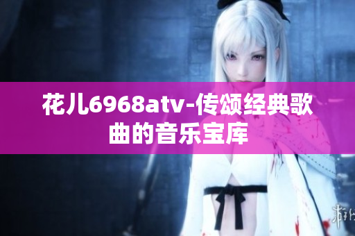花儿6968atv-传颂经典歌曲的音乐宝库