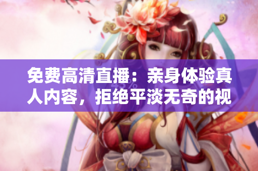 免费高清直播：亲身体验真人内容，拒绝平淡无奇的视频