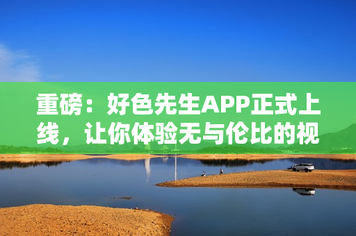 重磅：好色先生APP正式上线，让你体验无与伦比的视觉盛宴！