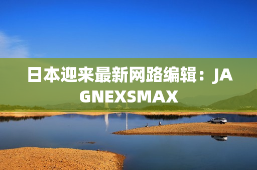 日本迎来最新网路编辑：JAGNEXSMAX