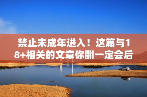 禁止未成年进入！这篇与18+相关的文章你翻一定会后悔