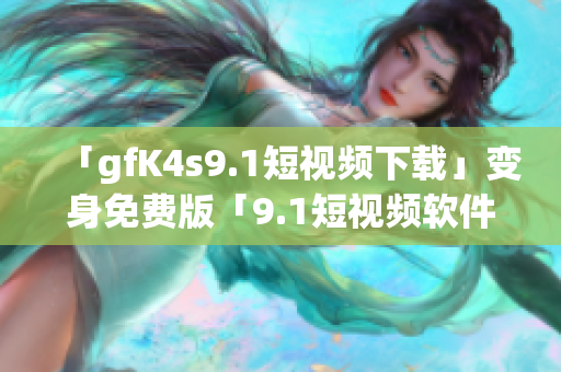 「gfK4s9.1短视频下载」变身免费版「9.1短视频软件安装」