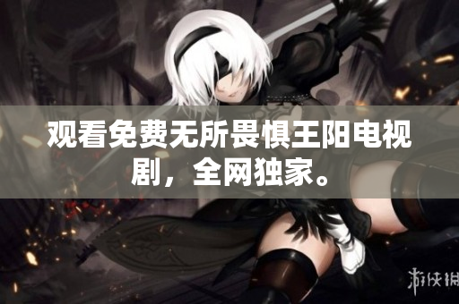 观看免费无所畏惧王阳电视剧，全网独家。