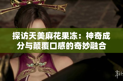 探访天美麻花果冻：神奇成分与颠覆口感的奇妙融合