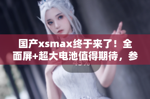 国产xsmax终于来了！全面屏+超大电池值得期待，参数曝光！