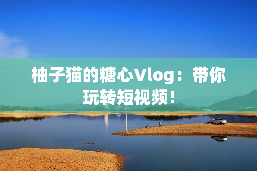 柚子猫的糖心Vlog：带你玩转短视频！