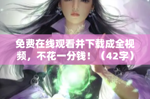 免费在线观看并下载成全视频，不花一分钱！（42字）