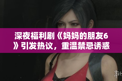 深夜福利剧《妈妈的朋友6》引发热议，重温禁忌诱惑