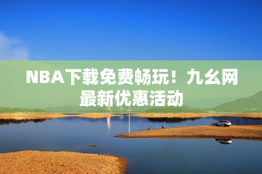 NBA下载免费畅玩！九幺网最新优惠活动