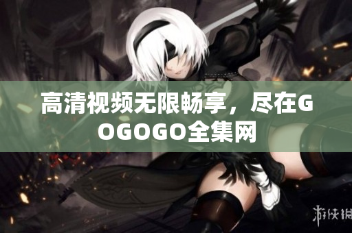 高清视频无限畅享，尽在GOGOGO全集网