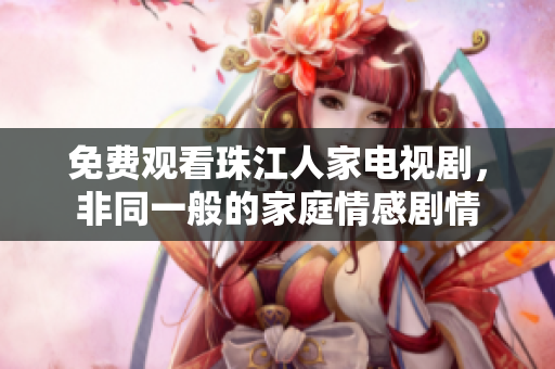 免费观看珠江人家电视剧，非同一般的家庭情感剧情