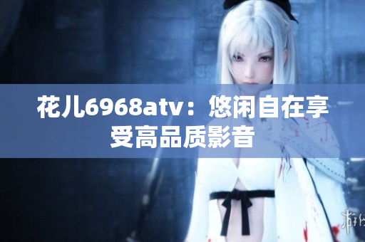 花儿6968atv：悠闲自在享受高品质影音
