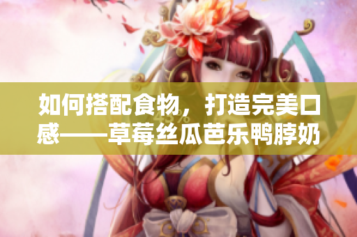 如何搭配食物，打造完美口感——草莓丝瓜芭乐鸭脖奶茶推荐？