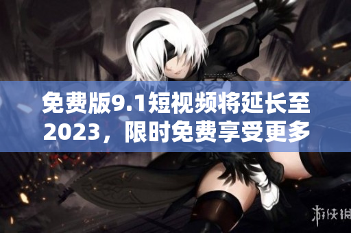 免费版9.1短视频将延长至2023，限时免费享受更多创意。