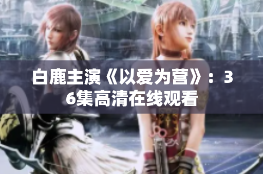 白鹿主演《以爱为营》：36集高清在线观看