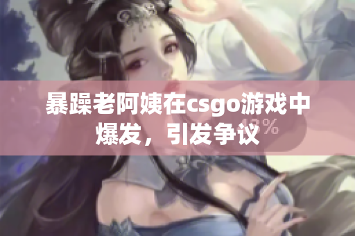 暴躁老阿姨在csgo游戏中爆发，引发争议