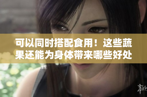 可以同时搭配食用！这些蔬果还能为身体带来哪些好处？
