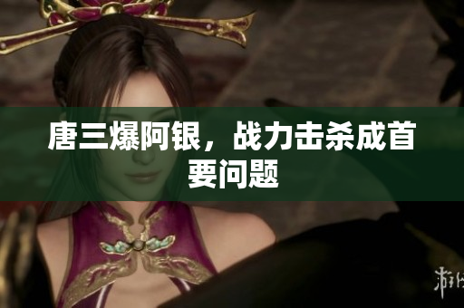 唐三爆阿银，战力击杀成首要问题