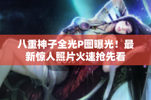 八重神子全光P图曝光！最新惊人照片火速抢先看