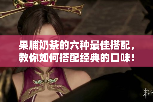 果脯奶茶的六种最佳搭配，教你如何搭配经典的口味！