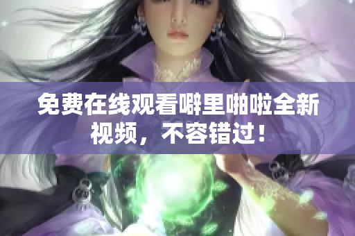 免费在线观看噼里啪啦全新视频，不容错过！