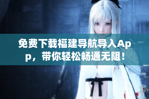 免费下载福建导航导入App，带你轻松畅通无阻！