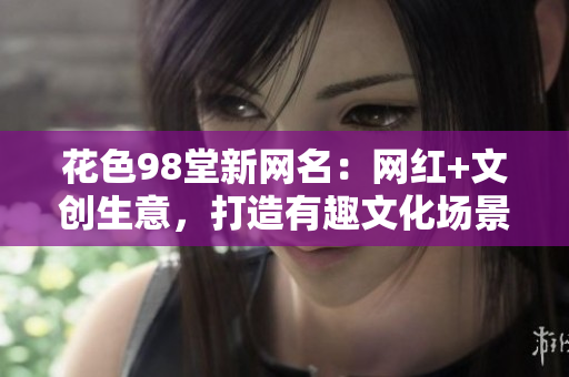 花色98堂新网名：网红+文创生意，打造有趣文化场景