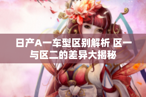 日产A一车型区别解析 区一与区二的差异大揭秘
