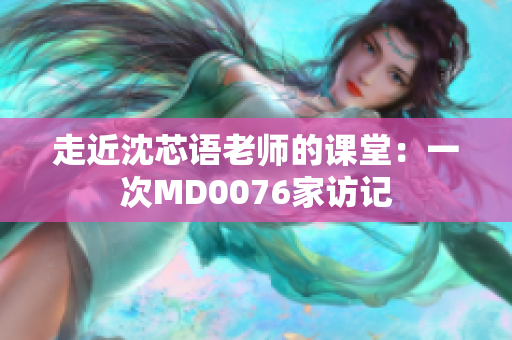 走近沈芯语老师的课堂：一次MD0076家访记