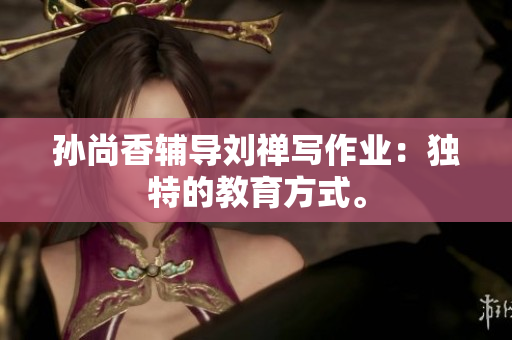 孙尚香辅导刘禅写作业：独特的教育方式。