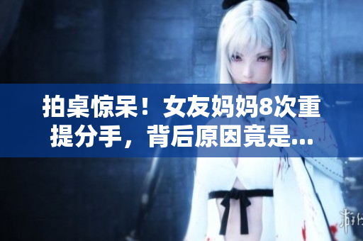 拍桌惊呆！女友妈妈8次重提分手，背后原因竟是...