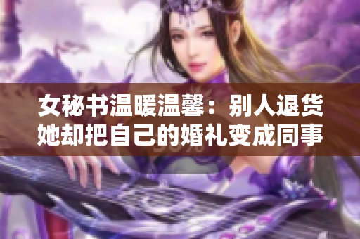 女秘书温暖温馨：别人退货她却把自己的婚礼变成同事婚礼的主打特色