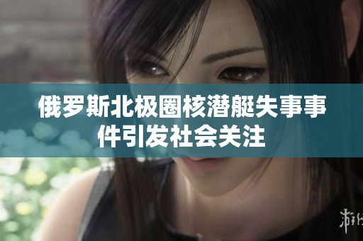 俄罗斯北极圈核潜艇失事事件引发社会关注