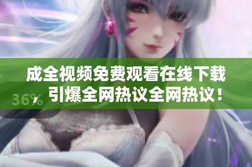 成全视频免费观看在线下载，引爆全网热议全网热议！成全视频在线观看下载全免费