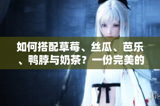 如何搭配草莓、丝瓜、芭乐、鸭脖与奶茶？一份完美的食物搭配指南