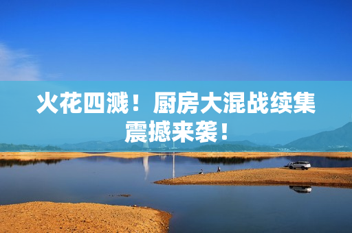 火花四溅！厨房大混战续集震撼来袭！