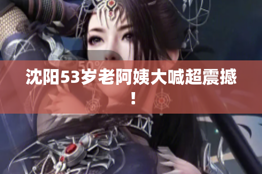 沈阳53岁老阿姨大喊超震撼！